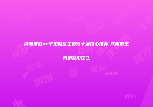 咸阳市做oe子嫩肤医生排行十强良心推荐-咸阳市王娟娟整形医生