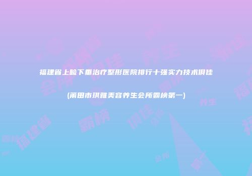 福建省上睑下垂治疗整形医院排行十强实力技术俱佳(莆田市琪雅美容养生会所霸榜第一)