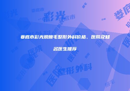 娄底市彩光脱腋毛整形外科价格、医院及知名医生推荐