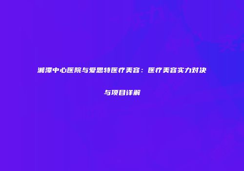 湘潭中心医院与爱思特医疗美容：医疗美容实力对决与项目详解