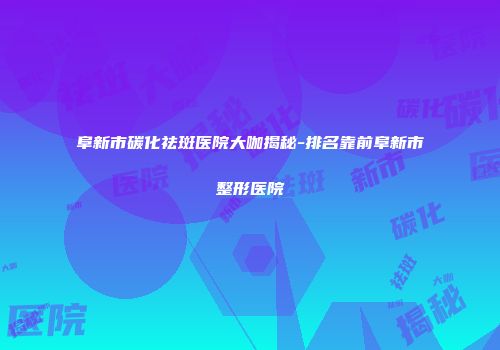 阜新市碳化祛斑医院大咖揭秘-排名靠前阜新市整形医院