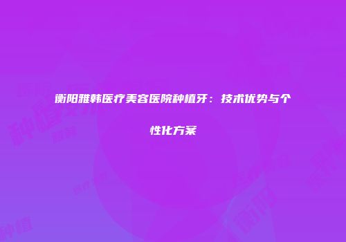 衡阳雅韩医疗美容医院种植牙：技术优势与个性化方案