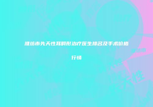潍坊市先天性耳畸形治疗医生排名及手术价格行情