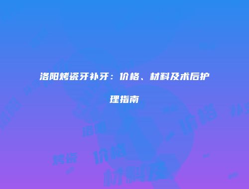 洛阳烤瓷牙补牙：价格、材料及术后护理指南