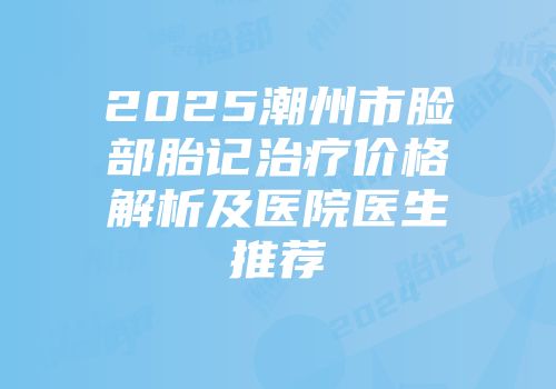 2025潮州市脸部胎记治疗价格解析及医院医生推荐