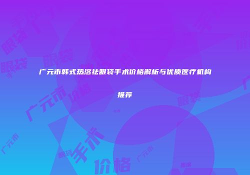 广元市韩式热溶祛眼袋手术价格解析与优质医疗机构推荐