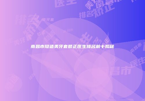 南昌市隐适美牙套矫正医生排名前十揭秘