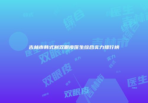 吉林市韩式割双眼皮医生综合实力排行榜