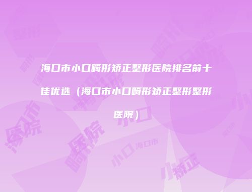 海口市小口畸形矫正整形医院排名前十佳优选（海口市小口畸形矫正整形整形医院）