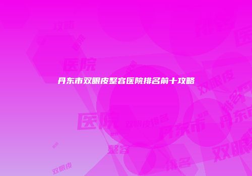 丹东市双眼皮整容医院排名前十攻略