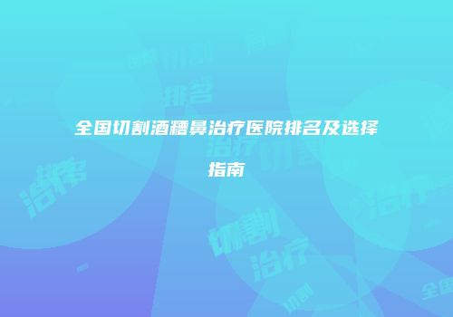 全国切割酒糟鼻治疗医院排名及选择指南