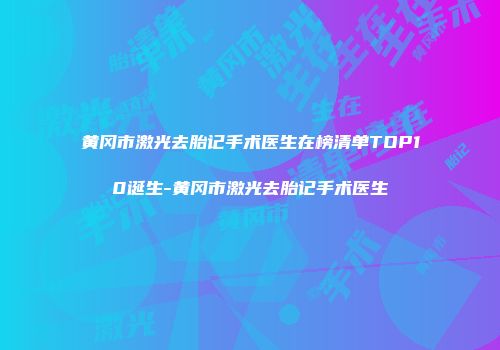 黄冈市激光去胎记手术医生在榜清单TOP10诞生-黄冈市激光去胎记手术医生