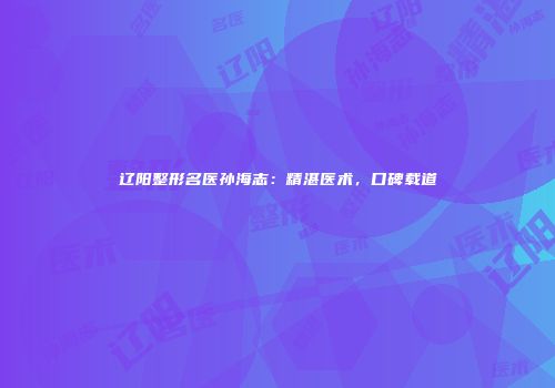 辽阳整形名医孙海志：精湛医术，口碑载道
