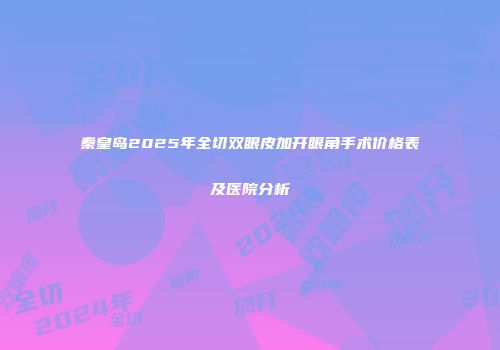 秦皇岛2025年全切双眼皮加开眼角手术价格表及医院分析