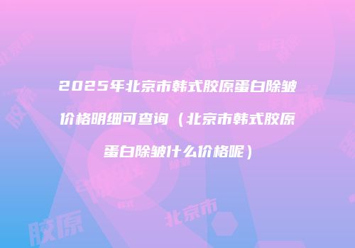 2025年北京市韩式胶原蛋白除皱价格明细可查询（北京市韩式胶原蛋白除皱什么价格呢）