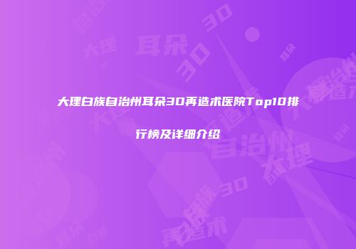 大理白族自治州耳朵3D再造术医院Top10排行榜及详细介绍