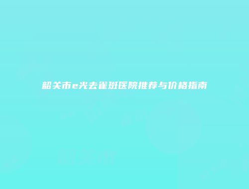 韶关市e光去雀斑医院推荐与价格指南
