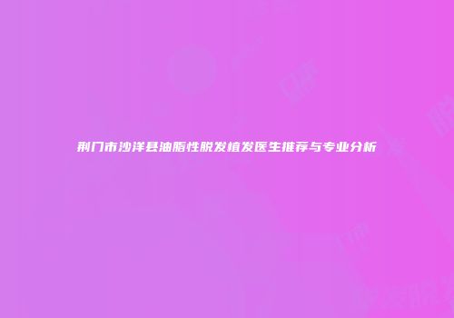 荆门市沙洋县油脂性脱发植发医生推荐与专业分析