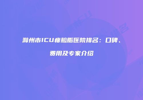 滁州市ICU瘦脸脂医院排名：口碑、费用及专家介绍