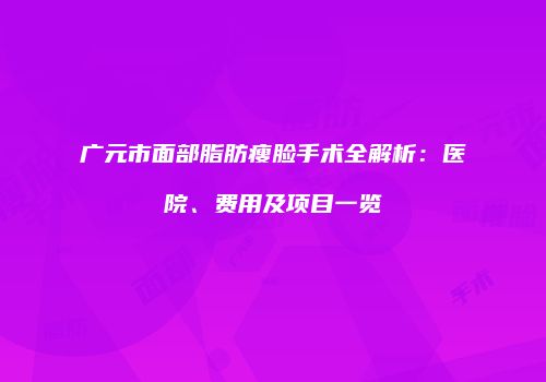 广元市面部脂肪瘦脸手术全解析：医院、费用及项目一览