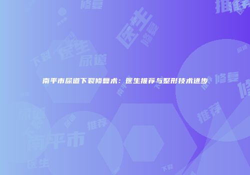 南平市尿道下裂修复术：医生推荐与整形技术进步