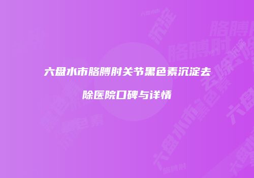 六盘水市胳膊肘关节黑色素沉淀去除医院口碑与详情
