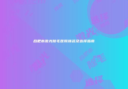 合肥市激光除毛医院排名及选择指南