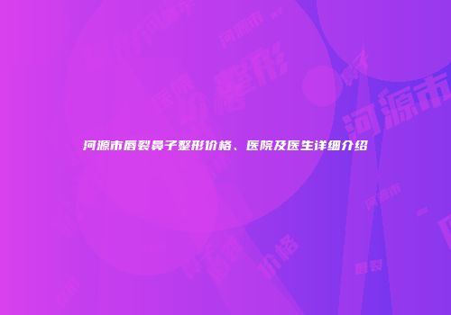 河源市唇裂鼻子整形价格、医院及医生详细介绍