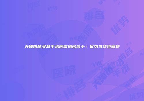 天津市精灵耳手术医院排名前十：优势与特色解析