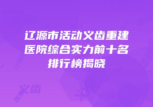 辽源市活动义齿重建医院综合实力前十名排行榜揭晓