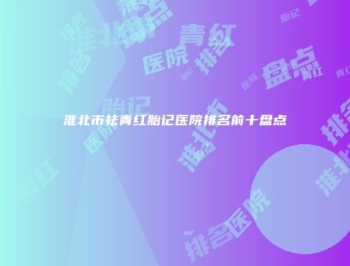 淮北市祛青红胎记医院排名前十盘点