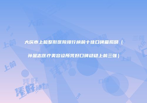 大庆市上睑整形医院排行榜前十佳口碑篇揭晓（孙显志医疗美容诊所凭好口碑稳稳上前三强）