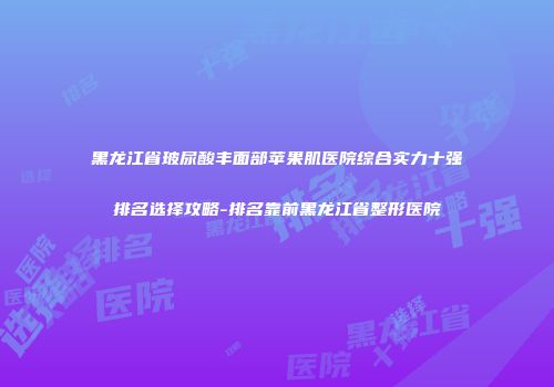 黑龙江省玻尿酸丰面部苹果肌医院综合实力十强排名选择攻略-排名靠前黑龙江省整形医院