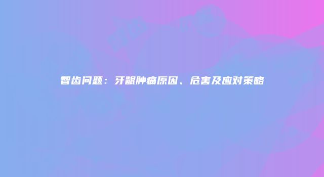 智齿问题：牙龈肿痛原因、危害及应对策略