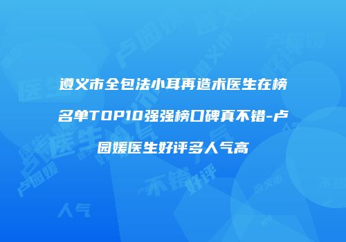 遵义市全包法小耳再造术医生在榜名单TOP10强强榜口碑真不错-卢园媛医生好评多人气高