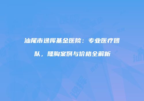 汕尾市逸挥基金医院：专业医疗团队，隆胸案例与价格全解析