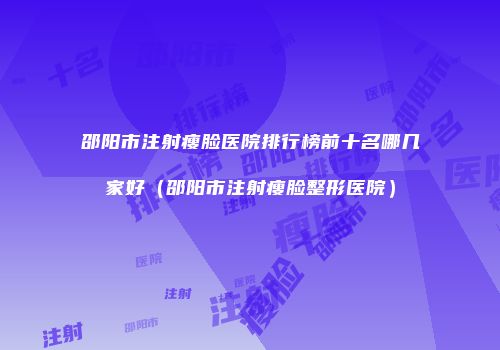 邵阳市注射瘦脸医院排行榜前十名哪几家好（邵阳市注射瘦脸整形医院）