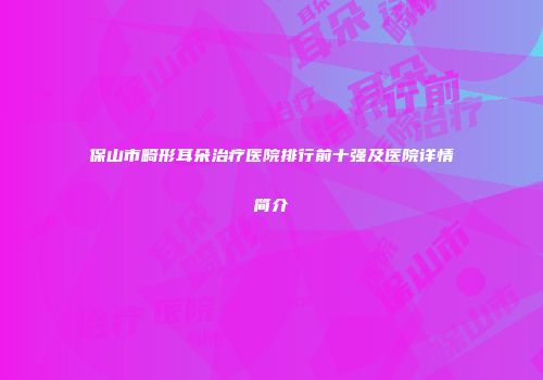 保山市畸形耳朵治疗医院排行前十强及医院详情简介