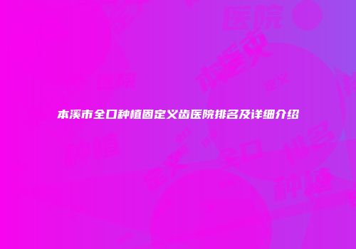 本溪市全口种植固定义齿医院排名及详细介绍