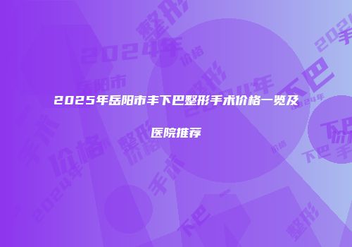 2025年岳阳市丰下巴整形手术价格一览及医院推荐