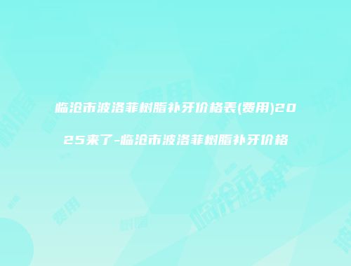 临沧市波洛菲树脂补牙价格表(费用)2025来了-临沧市波洛菲树脂补牙价格