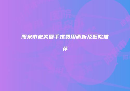 阳泉市微笑唇手术费用解析及医院推荐