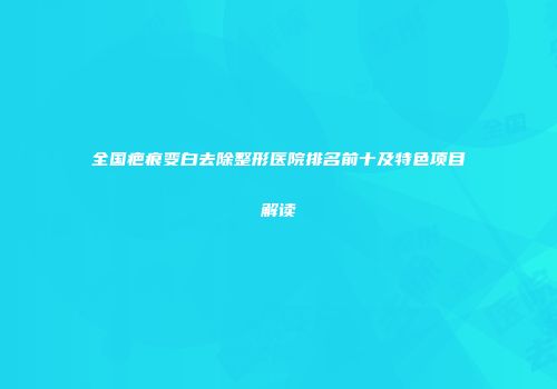 全国疤痕变白去除整形医院排名前十及特色项目解读