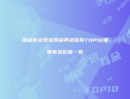 清远市全包法耳朵再造医院TOP10强推荐及价格一览
