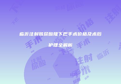 临沂注射玻尿酸隆下巴手术价格及术后护理全解析