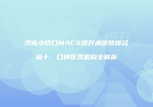 济南小切口MACS提升术医院排名前十：口碑医美机构全解析