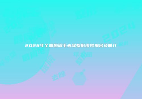 2025年全国唇周毛去除整形医院排名及简介