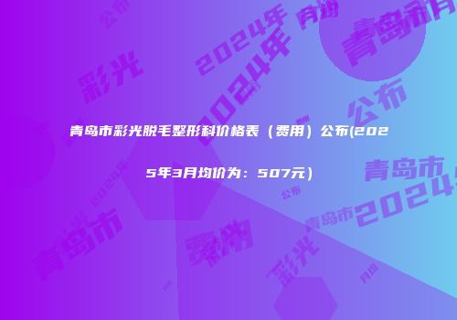 青岛市彩光脱毛整形科价格表（费用）公布(2025年3月均价为：507元）
