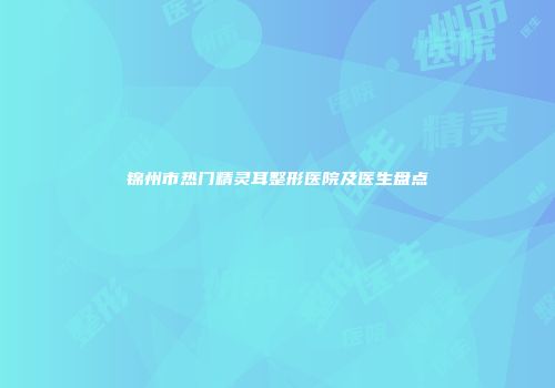 锦州市热门精灵耳整形医院及医生盘点