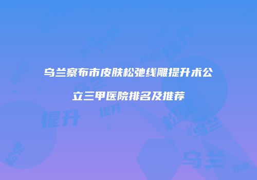 乌兰察布市皮肤松弛线雕提升术公立三甲医院排名及推荐